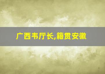 广西韦厅长,籍贯安徽