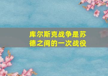 库尔斯克战争是苏德之间的一次战役