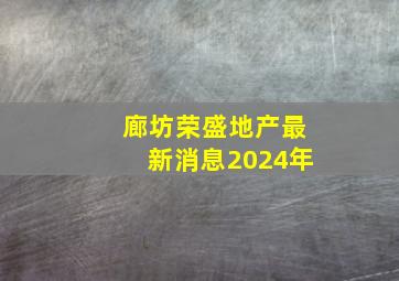 廊坊荣盛地产最新消息2024年