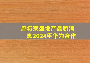 廊坊荣盛地产最新消息2024年华为合作