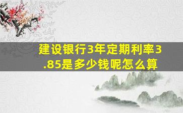 建设银行3年定期利率3.85是多少钱呢怎么算