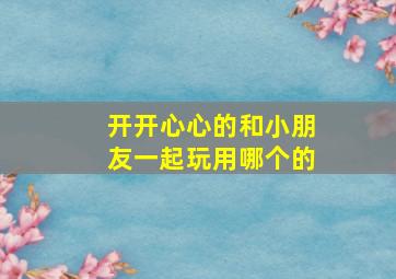 开开心心的和小朋友一起玩用哪个的