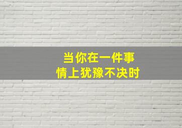 当你在一件事情上犹豫不决时