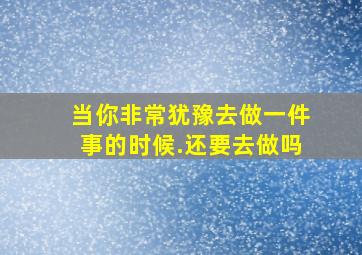 当你非常犹豫去做一件事的时候.还要去做吗