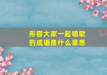 形容大家一起唱歌的成语是什么意思