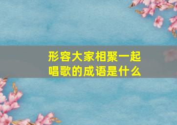 形容大家相聚一起唱歌的成语是什么