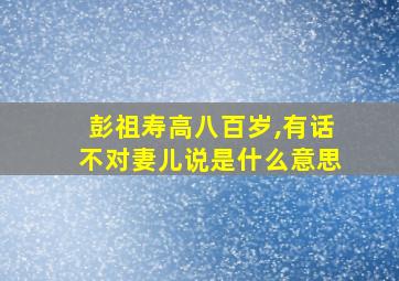 彭祖寿高八百岁,有话不对妻儿说是什么意思