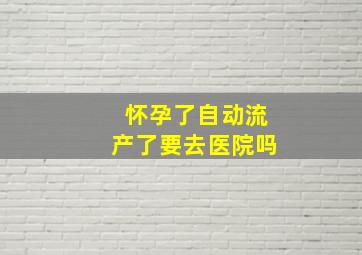 怀孕了自动流产了要去医院吗