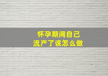 怀孕期间自己流产了该怎么做