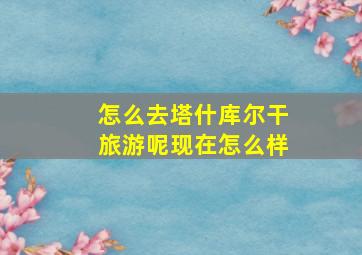 怎么去塔什库尔干旅游呢现在怎么样