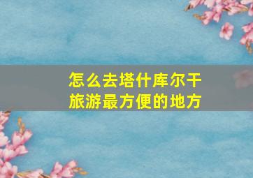 怎么去塔什库尔干旅游最方便的地方