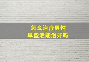 怎么治疗男性早些泄能治好吗