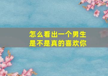 怎么看出一个男生是不是真的喜欢你