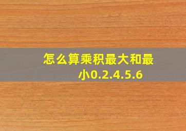 怎么算乘积最大和最小0.2.4.5.6