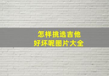 怎样挑选吉他好坏呢图片大全