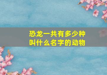 恐龙一共有多少种叫什么名字的动物