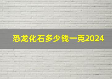 恐龙化石多少钱一克2024