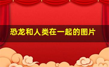 恐龙和人类在一起的图片