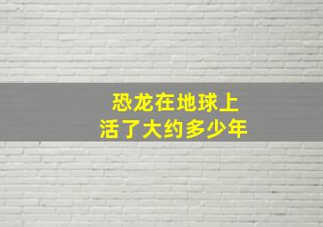 恐龙在地球上活了大约多少年