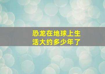 恐龙在地球上生活大约多少年了