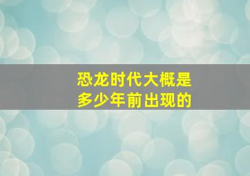 恐龙时代大概是多少年前出现的