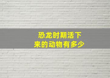 恐龙时期活下来的动物有多少