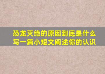 恐龙灭绝的原因到底是什么写一篇小短文阐述你的认识