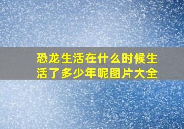 恐龙生活在什么时候生活了多少年呢图片大全