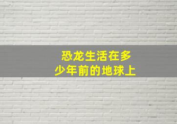 恐龙生活在多少年前的地球上