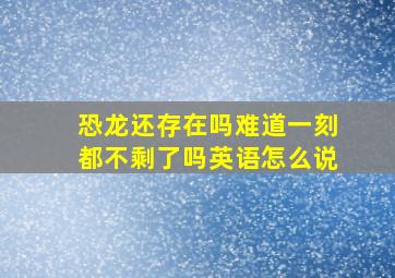 恐龙还存在吗难道一刻都不剩了吗英语怎么说