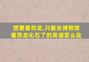 想要看恐龙,只能去博物馆看恐龙化石了的英语怎么说