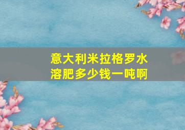 意大利米拉格罗水溶肥多少钱一吨啊