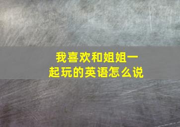 我喜欢和姐姐一起玩的英语怎么说