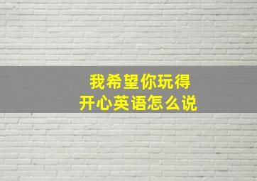 我希望你玩得开心英语怎么说