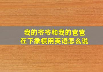 我的爷爷和我的爸爸在下象棋用英语怎么说