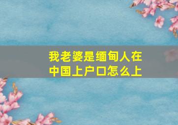 我老婆是缅甸人在中国上户口怎么上