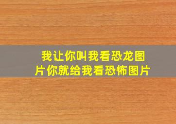 我让你叫我看恐龙图片你就给我看恐怖图片