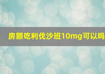 房颤吃利伐沙班10mg可以吗