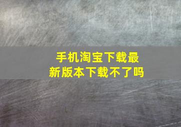 手机淘宝下载最新版本下载不了吗