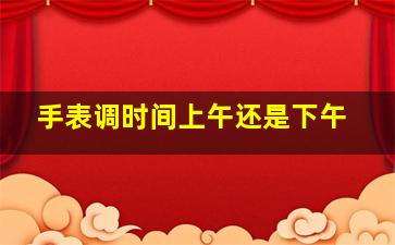 手表调时间上午还是下午