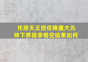 托塔天王担任降魔大元帅下界捉拿悟空结果如何