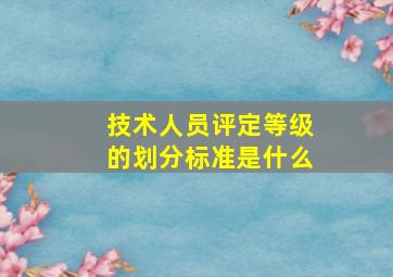 技术人员评定等级的划分标准是什么