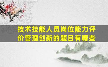 技术技能人员岗位能力评价管理创新的题目有哪些