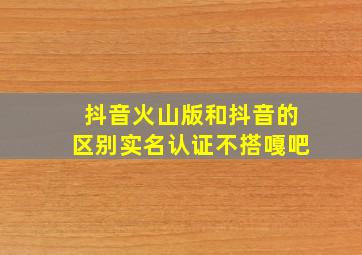 抖音火山版和抖音的区别实名认证不搭嘎吧