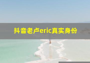 抖音老卢eric真实身份