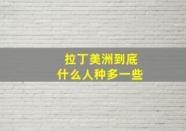 拉丁美洲到底什么人种多一些