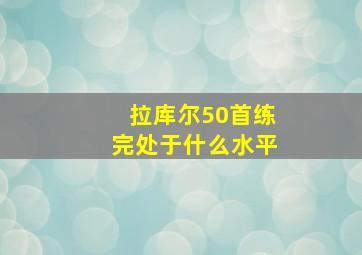 拉库尔50首练完处于什么水平