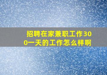 招聘在家兼职工作300一天的工作怎么样啊