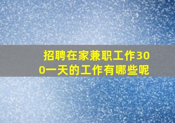 招聘在家兼职工作300一天的工作有哪些呢