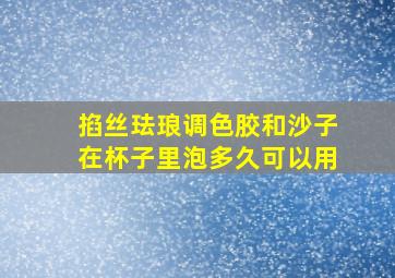 掐丝珐琅调色胶和沙子在杯子里泡多久可以用